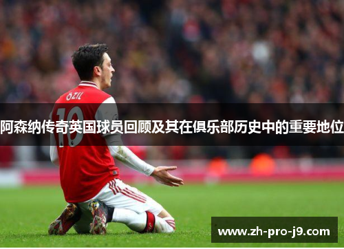 阿森纳传奇英国球员回顾及其在俱乐部历史中的重要地位 阿森纳传奇英国球员回顾及其在俱乐部历史中的重要地位