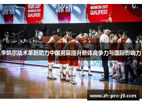李凯尔战术革新助力中国男篮提升整体竞争力与国际影响力