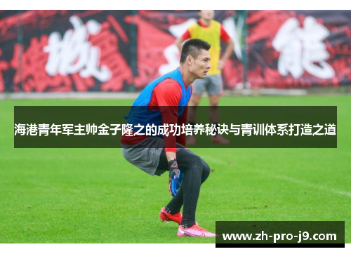 海港青年军主帅金子隆之的成功培养秘诀与青训体系打造之道 海港青年军主帅金子隆之的成功培养秘诀与青训体系打造之道