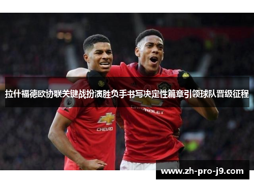 拉什福德欧协联关键战扮演胜负手书写决定性篇章引领球队晋级征程