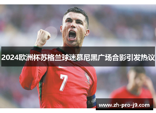 2024欧洲杯苏格兰球迷慕尼黑广场合影引发热议