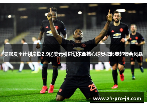 曼联夏季计划豪掷2.9亿美元引进切尔西核心球员掀起英超转会风暴 曼联夏季计划豪掷2.9亿美元引进切尔西核心球员掀起英超转会风暴
