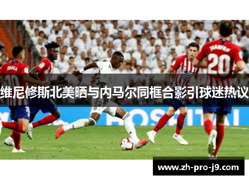 维尼修斯北美晒与内马尔同框合影引球迷热议